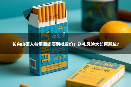长白山硬人参烟哪能买到批发价？送礼风险大如何避坑？