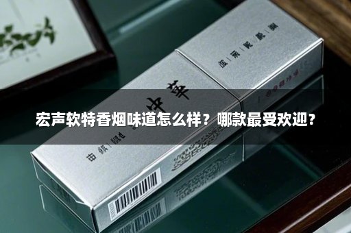 宏声软特香烟味道怎么样？哪款最受欢迎？